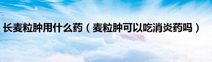 长麦粒肿用什么药（麦粒肿可以吃消炎药吗）
