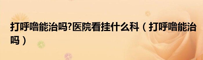 打呼噜能治吗?医院看挂什么科（打呼噜能治吗）