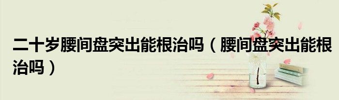二十岁腰间盘突出能根治吗（腰间盘突出能根治吗）