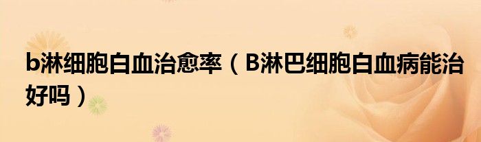 b淋细胞白血治愈率（B淋巴细胞白血病能治好吗）