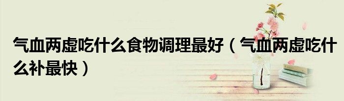 气血两虚吃什么食物调理最好（气血两虚吃什么补最快）