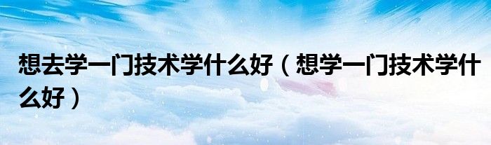 想去学一门技术学什么好（想学一门技术学什么好）