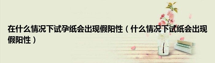 在什么情况下试孕纸会出现假阳性（什么情况下试纸会出现假阳性）