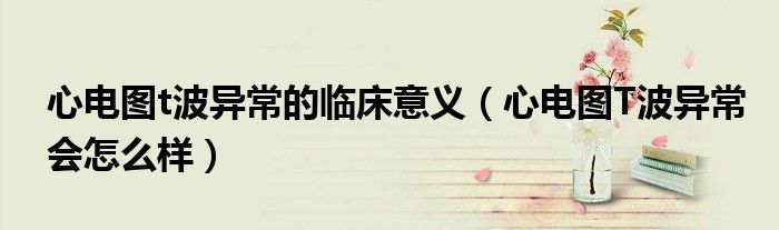 心电图t波异常的临床意义（心电图T波异常会怎么样）