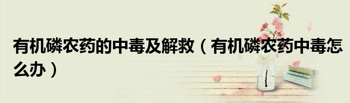 有机磷农药的中毒及解救（有机磷农药中毒怎么办）