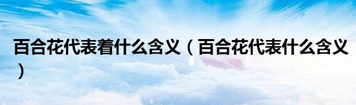 百合花代表着什么含义（百合花代表什么含义）
