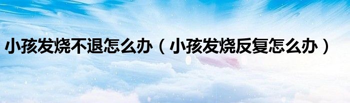 小孩发烧不退怎么办（小孩发烧反复怎么办）