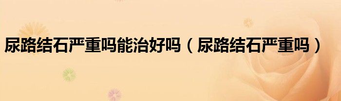 尿路结石严重吗能治好吗（尿路结石严重吗）