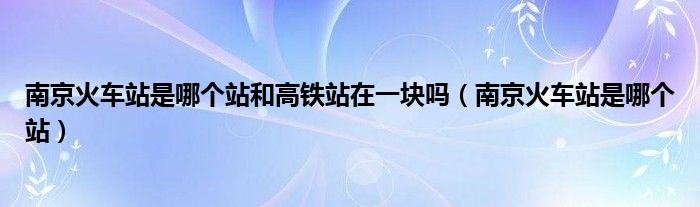南京火车站是哪个站和高铁站在一块吗（南京火车站是哪个站）