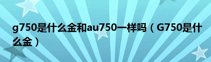 g750是什么金和au750一样吗（G750是什么金）