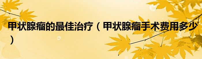 甲状腺瘤的最佳治疗（甲状腺瘤手术费用多少）