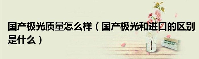 国产极光质量怎么样（国产极光和进口的区别是什么）
