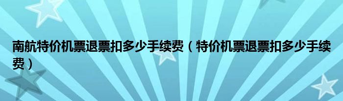 南航特价机票退票扣多少手续费（特价机票退票扣多少手续费）