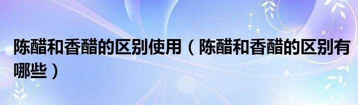 陈醋和香醋的区别使用（陈醋和香醋的区别有哪些）