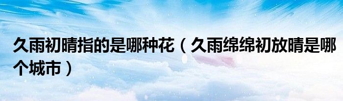久雨初晴指的是哪种花（久雨绵绵初放晴是哪个城市）