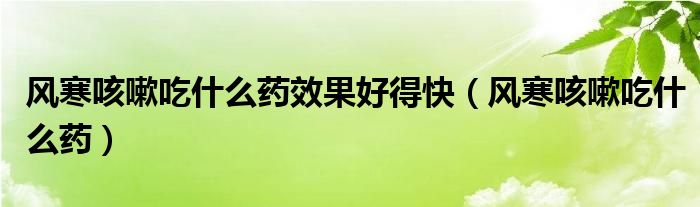 风寒咳嗽吃什么药效果好得快（风寒咳嗽吃什么药）