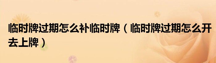 临时牌过期怎么补临时牌（临时牌过期怎么开去上牌）