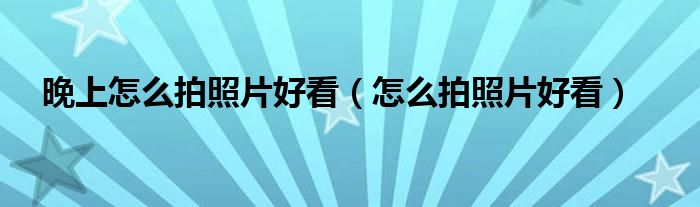 晚上怎么拍照片好看（怎么拍照片好看）