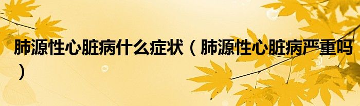 肺源性心脏病什么症状（肺源性心脏病严重吗）