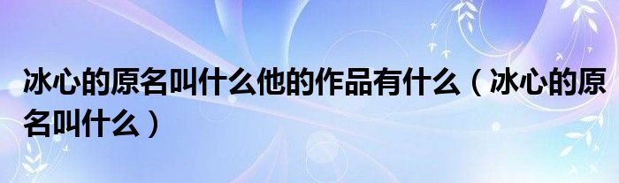 冰心的原名叫什么他的作品有什么（冰心的原名叫什么）