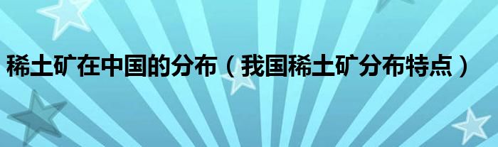 稀土矿在中国的分布（我国稀土矿分布特点）