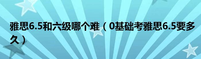 雅思6.5和六级哪个难（0基础考雅思6.5要多久）