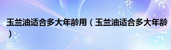 玉兰油适合多大年龄用（玉兰油适合多大年龄）