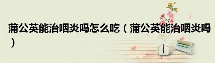 蒲公英能治咽炎吗怎么吃（蒲公英能治咽炎吗）