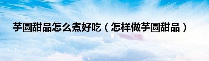 芋圆甜品怎么煮好吃（怎样做芋圆甜品）