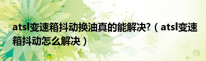 atsl变速箱抖动换油真的能解决?（atsl变速箱抖动怎么解决）