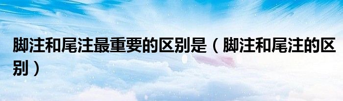 脚注和尾注最重要的区别是（脚注和尾注的区别）