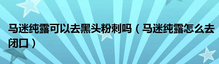 马迷纯露可以去黑头粉刺吗（马迷纯露怎么去闭口）