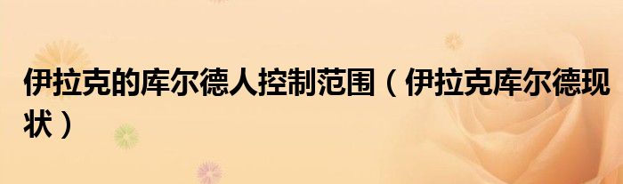 伊拉克的库尔德人控制范围（伊拉克库尔德现状）