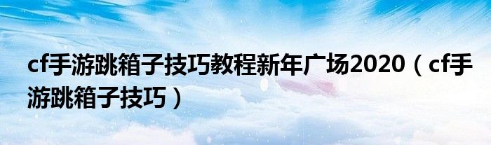 cf手游跳箱子技巧教程新年广场2020（cf手游跳箱子技巧）