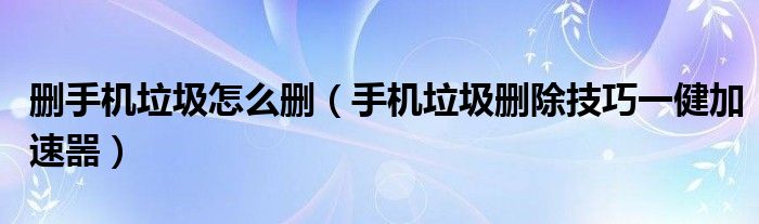 删手机垃圾怎么删（手机垃圾删除技巧一健加速噐）