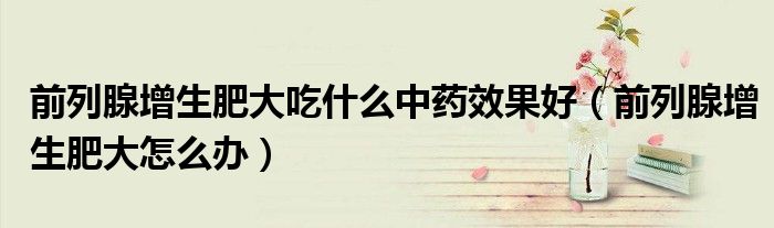 前列腺增生肥大吃什么中药效果好（前列腺增生肥大怎么办）