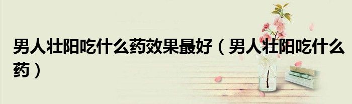 男人壮阳吃什么药效果最好（男人壮阳吃什么药）