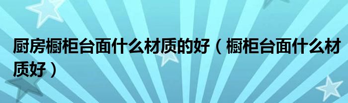 厨房橱柜台面什么材质的好（橱柜台面什么材质好）