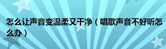 怎么让声音变温柔又干净（唱歌声音不好听怎么办）
