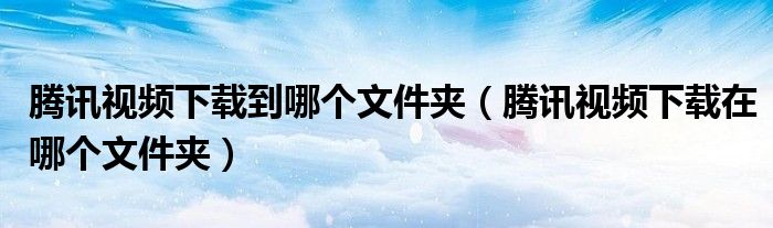 腾讯视频下载到哪个文件夹（腾讯视频下载在哪个文件夹）