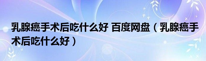 乳腺癌手术后吃什么好 百度网盘（乳腺癌手术后吃什么好）