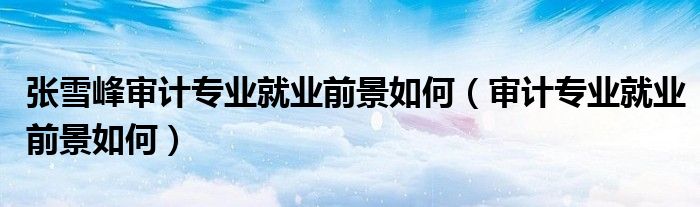张雪峰审计专业就业前景如何（审计专业就业前景如何）