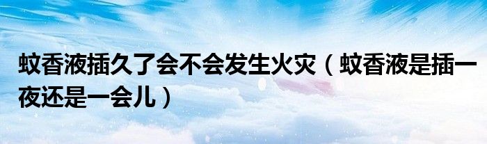 蚊香液插久了会不会发生火灾（蚊香液是插一夜还是一会儿）
