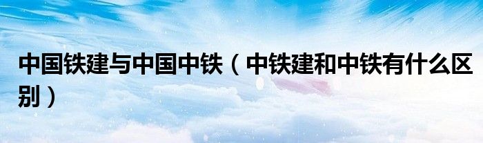 中国铁建与中国中铁（中铁建和中铁有什么区别）