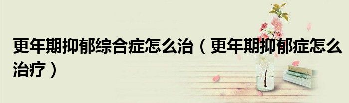 更年期抑郁综合症怎么治（更年期抑郁症怎么治疗）