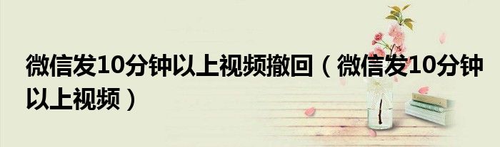 微信发10分钟以上视频撤回（微信发10分钟以上视频）