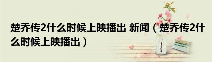 楚乔传2什么时候上映播出 新闻（楚乔传2什么时候上映播出）