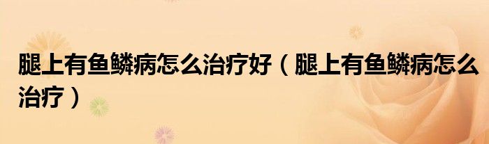 腿上有鱼鳞病怎么治疗好（腿上有鱼鳞病怎么治疗）