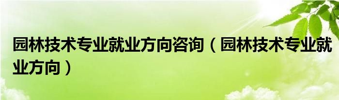 园林技术专业就业方向咨询（园林技术专业就业方向）