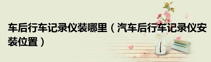 车后行车记录仪装哪里（汽车后行车记录仪安装位置）